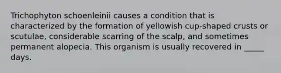 Trichophyton schoenleinii causes a condition that is characterized by the formation of yellowish cup-shaped crusts or scutulae, considerable scarring of the scalp, and sometimes permanent alopecia. This organism is usually recovered in _____ days.