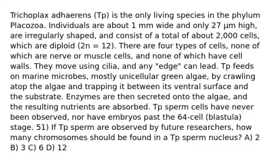 Trichoplax adhaerens (Tp) is the only living species in the phylum Placozoa. Individuals are about 1 mm wide and only 27 μm high, are irregularly shaped, and consist of a total of about 2,000 cells, which are diploid (2n = 12). There are four types of cells, none of which are nerve or muscle cells, and none of which have cell walls. They move using cilia, and any "edge" can lead. Tp feeds on marine microbes, mostly unicellular green algae, by crawling atop the algae and trapping it between its ventral surface and the substrate. Enzymes are then secreted onto the algae, and the resulting nutrients are absorbed. Tp sperm cells have never been observed, nor have embryos past the 64-cell (blastula) stage. 51) If Tp sperm are observed by future researchers, how many chromosomes should be found in a Tp sperm nucleus? A) 2 B) 3 C) 6 D) 12