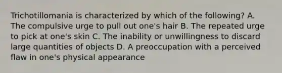 Trichotillomania is characterized by which of the following? A. The compulsive urge to pull out one's hair B. The repeated urge to pick at one's skin C. The inability or unwillingness to discard large quantities of objects D. A preoccupation with a perceived flaw in one's physical appearance