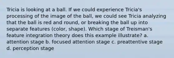 Tricia is looking at a ball. If we could experience Tricia's processing of the image of the ball, we could see Tricia analyzing that the ball is red and round, or breaking the ball up into separate features (color, shape). Which stage of Treisman's feature integration theory does this example illustrate? a. attention stage b. focused attention stage c. preattentive stage d. perception stage