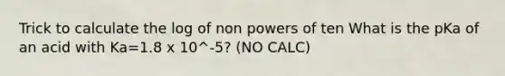 Trick to calculate the log of non powers of ten What is the pKa of an acid with Ka=1.8 x 10^-5? (NO CALC)