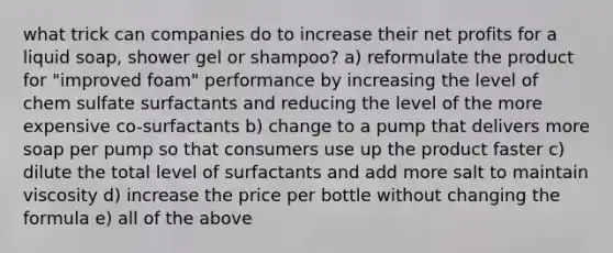 what trick can companies do to increase their net profits for a liquid soap, shower gel or shampoo? a) reformulate the product for "improved foam" performance by increasing the level of chem sulfate surfactants and reducing the level of the more expensive co-surfactants b) change to a pump that delivers more soap per pump so that consumers use up the product faster c) dilute the total level of surfactants and add more salt to maintain viscosity d) increase the price per bottle without changing the formula e) all of the above