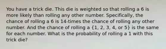 You have a trick die. This die is weighted so that rolling a 6 is more likely than rolling any other number. Specifically, the chance of rolling a 6 is 14-times the chance of rolling any other number. And the chance of rolling a (1, 2, 3, 4, or 5) is the same for each number. What is the probability of rolling a 1 with this trick die?