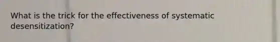 What is the trick for the effectiveness of systematic desensitization?