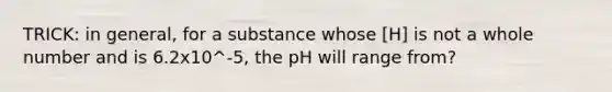 TRICK: in general, for a substance whose [H] is not a whole number and is 6.2x10^-5, the pH will range from?