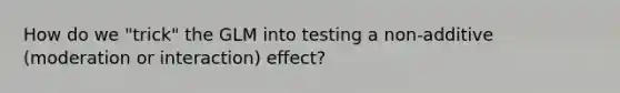 How do we "trick" the GLM into testing a non-additive (moderation or interaction) effect?