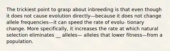 The trickiest point to grasp about inbreeding is that even though it does not cause evolution directly—because it does not change allele frequencies—it can speed the rate of evolu- tionary change. More specifically, it increases the rate at which natural selection eliminates __ alleles— alleles that lower fitness—from a population.