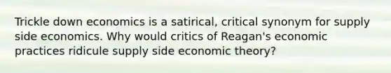 Trickle down economics is a satirical, critical synonym for supply side economics. Why would critics of Reagan's economic practices ridicule supply side economic theory?