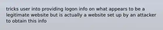 tricks user into providing logon info on what appears to be a legitimate website but is actually a website set up by an attacker to obtain this info