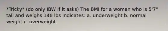 *Tricky* (do only IBW if it asks) The BMI for a woman who is 5'7" tall and weighs 148 lbs indicates: a. underweight b. normal weight c. overweight