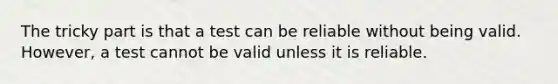 The tricky part is that a test can be reliable without being valid. However, a test cannot be valid unless it is reliable.