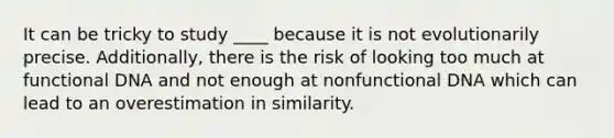 It can be tricky to study ____ because it is not evolutionarily precise. Additionally, there is the risk of looking too much at functional DNA and not enough at nonfunctional DNA which can lead to an overestimation in similarity.