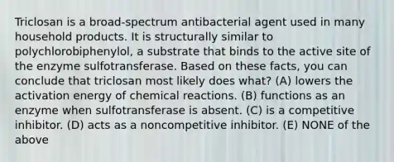 Triclosan is a broad-spectrum antibacterial agent used in many household products. It is structurally similar to polychlorobiphenylol, a substrate that binds to the active site of the enzyme sulfotransferase. Based on these facts, you can conclude that triclosan most likely does what? (A) lowers the <a href='https://www.questionai.com/knowledge/k5H2w3K7Uj-activation-energy' class='anchor-knowledge'>activation energy</a> of <a href='https://www.questionai.com/knowledge/kc6NTom4Ep-chemical-reactions' class='anchor-knowledge'>chemical reactions</a>. (B) functions as an enzyme when sulfotransferase is absent. (C) is a competitive inhibitor. (D) acts as a noncompetitive inhibitor. (E) NONE of the above