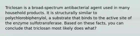 Triclosan is a broad-spectrum antibacterial agent used in many household products. It is structurally similar to polychlorobiphenylol, a substrate that binds to the active site of the enzyme sulfotransferase. Based on these facts, you can conclude that triclosan most likely does what?