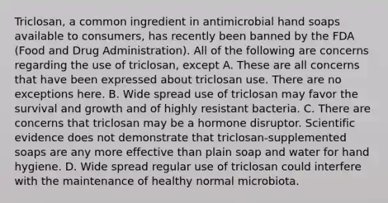 Triclosan, a common ingredient in antimicrobial hand soaps available to consumers, has recently been banned by the FDA (Food and Drug Administration). All of the following are concerns regarding the use of triclosan, except A. These are all concerns that have been expressed about triclosan use. There are no exceptions here. B. Wide spread use of triclosan may favor the survival and growth and of highly resistant bacteria. C. There are concerns that triclosan may be a hormone disruptor. Scientific evidence does not demonstrate that triclosan-supplemented soaps are any more effective than plain soap and water for hand hygiene. D. Wide spread regular use of triclosan could interfere with the maintenance of healthy normal microbiota.