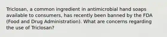 Triclosan, a common ingredient in antimicrobial hand soaps available to consumers, has recently been banned by the FDA (Food and Drug Administration). What are concerns regarding the use of Triclosan?