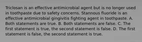 Triclosan is an effective antimicrobial agent but is no longer used in toothpaste due to safety concerns. Stannous fluoride is an effective antimicrobial gingivitis fighting agent in toothpaste. A. Both statements are true. B. Both statements are false. C. The first statement is true, the second statement is false. D. The first statement is false, the second statement is true.