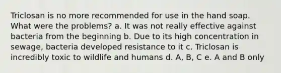 Triclosan is no more recommended for use in the hand soap. What were the problems? a. It was not really effective against bacteria from the beginning b. Due to its high concentration in sewage, bacteria developed resistance to it c. Triclosan is incredibly toxic to wildlife and humans d. A, B, C e. A and B only