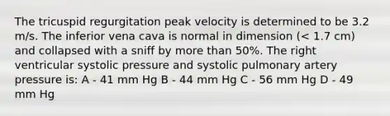 The tricuspid regurgitation peak velocity is determined to be 3.2 m/s. The inferior vena cava is normal in dimension (< 1.7 cm) and collapsed with a sniff by more than 50%. The right ventricular systolic pressure and systolic pulmonary artery pressure is: A - 41 mm Hg B - 44 mm Hg C - 56 mm Hg D - 49 mm Hg