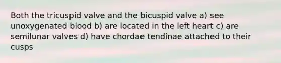 Both the tricuspid valve and the bicuspid valve a) see unoxygenated blood b) are located in the left heart c) are semilunar valves d) have chordae tendinae attached to their cusps