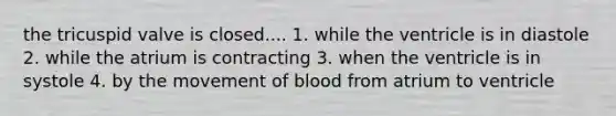 the tricuspid valve is closed.... 1. while the ventricle is in diastole 2. while the atrium is contracting 3. when the ventricle is in systole 4. by the movement of blood from atrium to ventricle