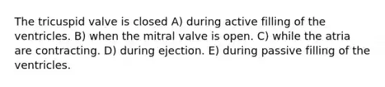 The tricuspid valve is closed A) during active filling of the ventricles. B) when the mitral valve is open. C) while the atria are contracting. D) during ejection. E) during passive filling of the ventricles.