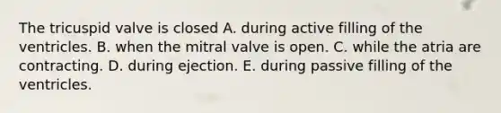 The tricuspid valve is closed A. during active filling of the ventricles. B. when the mitral valve is open. C. while the atria are contracting. D. during ejection. E. during passive filling of the ventricles.