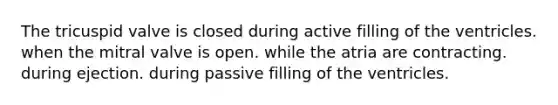 The tricuspid valve is closed during active filling of the ventricles. when the mitral valve is open. while the atria are contracting. during ejection. during passive filling of the ventricles.