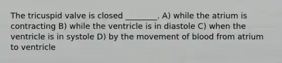 The tricuspid valve is closed ________. A) while the atrium is contracting B) while the ventricle is in diastole C) when the ventricle is in systole D) by the movement of blood from atrium to ventricle