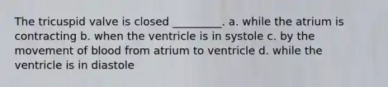 The tricuspid valve is closed _________. a. while the atrium is contracting b. when the ventricle is in systole c. by the movement of blood from atrium to ventricle d. while the ventricle is in diastole