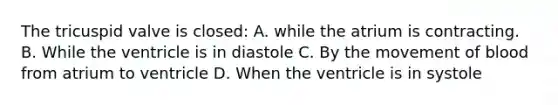 The tricuspid valve is closed: A. while the atrium is contracting. B. While the ventricle is in diastole C. By the movement of blood from atrium to ventricle D. When the ventricle is in systole