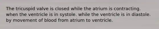 The tricuspid valve is closed while the atrium is contracting. when the ventricle is in systole. while the ventricle is in diastole. by movement of blood from atrium to ventricle.