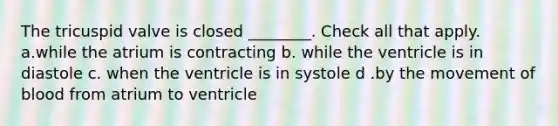 The tricuspid valve is closed ________. Check all that apply. a.while the atrium is contracting b. while the ventricle is in diastole c. when the ventricle is in systole d .by the movement of blood from atrium to ventricle