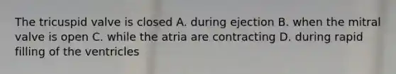 The tricuspid valve is closed A. during ejection B. when the mitral valve is open C. while the atria are contracting D. during rapid filling of the ventricles