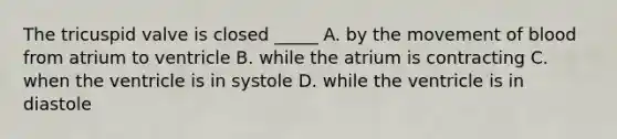 The tricuspid valve is closed _____ A. by the movement of blood from atrium to ventricle B. while the atrium is contracting C. when the ventricle is in systole D. while the ventricle is in diastole