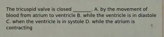 The tricuspid valve is closed ________. A. by the movement of blood from atrium to ventricle B. while the ventricle is in diastole C. when the ventricle is in systole D. while the atrium is contracting