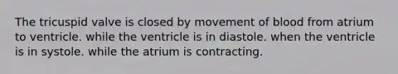 The tricuspid valve is closed by movement of blood from atrium to ventricle. while the ventricle is in diastole. when the ventricle is in systole. while the atrium is contracting.