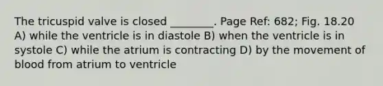 The tricuspid valve is closed ________. Page Ref: 682; Fig. 18.20 A) while the ventricle is in diastole B) when the ventricle is in systole C) while the atrium is contracting D) by the movement of blood from atrium to ventricle