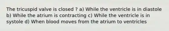 The tricuspid valve is closed ? a) While the ventricle is in diastole b) While the atrium is contracting c) While the ventricle is in systole d) When blood moves from the atrium to ventricles