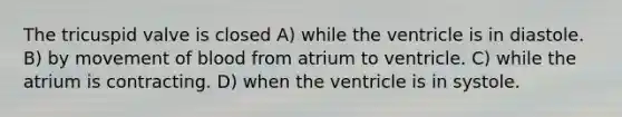 The tricuspid valve is closed A) while the ventricle is in diastole. B) by movement of blood from atrium to ventricle. C) while the atrium is contracting. D) when the ventricle is in systole.