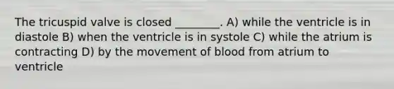 The tricuspid valve is closed ________. A) while the ventricle is in diastole B) when the ventricle is in systole C) while the atrium is contracting D) by the movement of blood from atrium to ventricle