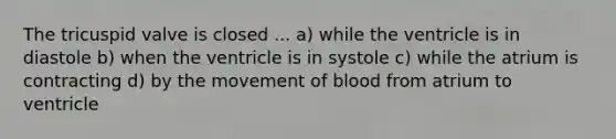 The tricuspid valve is closed ... a) while the ventricle is in diastole b) when the ventricle is in systole c) while the atrium is contracting d) by the movement of blood from atrium to ventricle