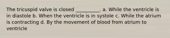 The tricuspid valve is closed __________. a. While the ventricle is in diastole b. When the ventricle is in systole c. While the atrium is contracting d. By the movement of blood from atrium to ventricle