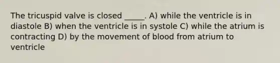 The tricuspid valve is closed _____. A) while the ventricle is in diastole B) when the ventricle is in systole C) while the atrium is contracting D) by the movement of blood from atrium to ventricle