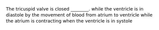 The tricuspid valve is closed ________. while the ventricle is in diastole by the movement of blood from atrium to ventricle while the atrium is contracting when the ventricle is in systole