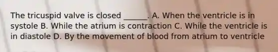 The tricuspid valve is closed ______. A. When the ventricle is in systole B. While the atrium is contraction C. While the ventricle is in diastole D. By the movement of blood from atrium to ventricle