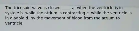 The tricuspid valve is closed ____. a. when the ventricle is in systole b. while the atrium is contracting c. while the ventricle is in diadole d. by the movement of blood from the atrium to ventricle