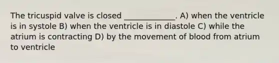 The tricuspid valve is closed _____________. A) when the ventricle is in systole B) when the ventricle is in diastole C) while the atrium is contracting D) by the movement of blood from atrium to ventricle