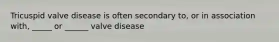 Tricuspid valve disease is often secondary to, or in association with, _____ or ______ valve disease