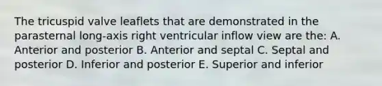 The tricuspid valve leaflets that are demonstrated in the parasternal long-axis right ventricular inflow view are the: A. Anterior and posterior B. Anterior and septal C. Septal and posterior D. Inferior and posterior E. Superior and inferior